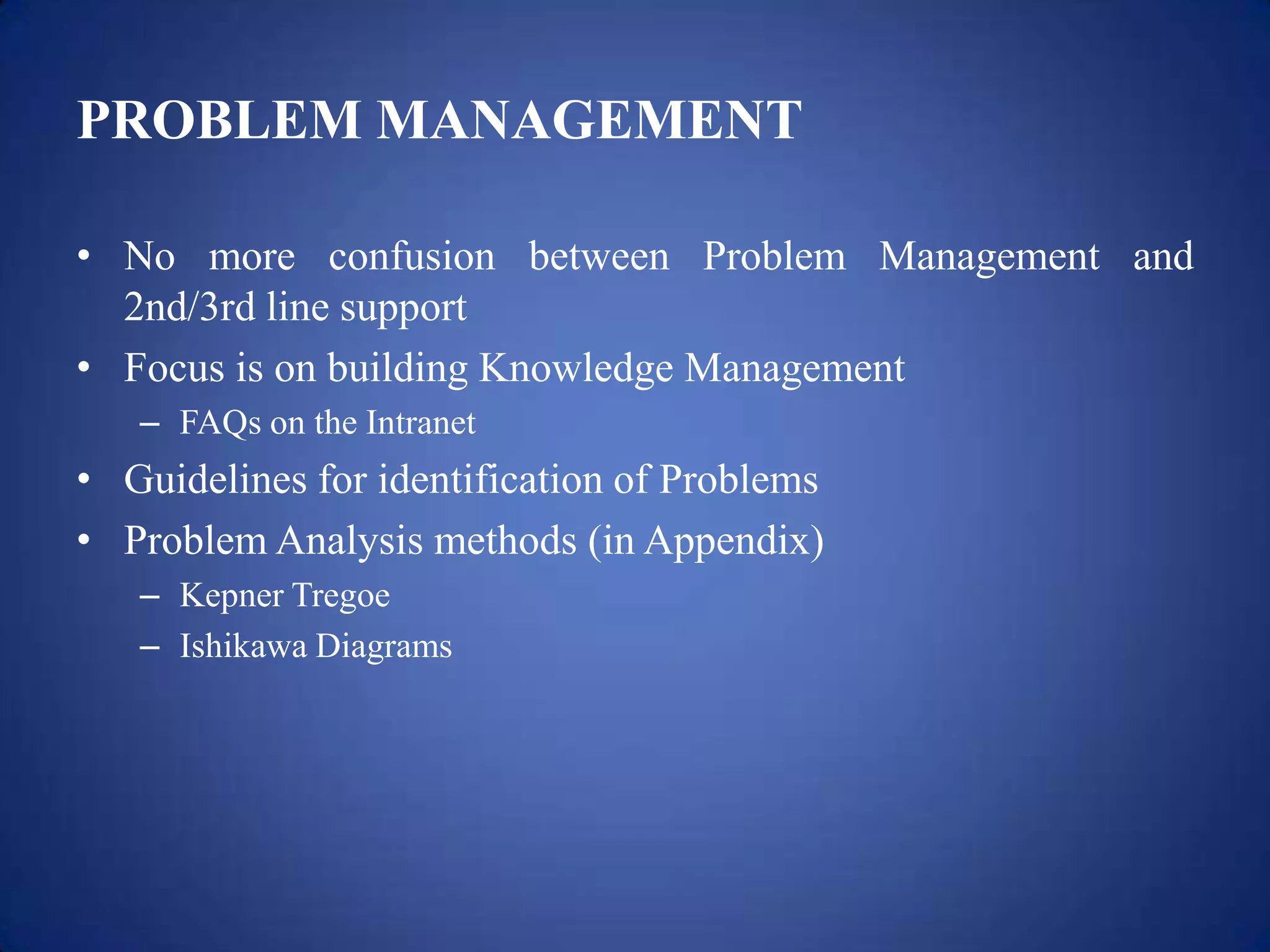 PROBLEM MANAGEMENT

• No more confusion between Problem Management and
  2nd/3rd line support
• Focus is on building Knowledge Management
   – FAQs on the Intranet
• Guidelines for identification of Problems
• Problem Analysis methods (in Appendix)
   – Kepner Tregoe
   – Ishikawa Diagrams
 