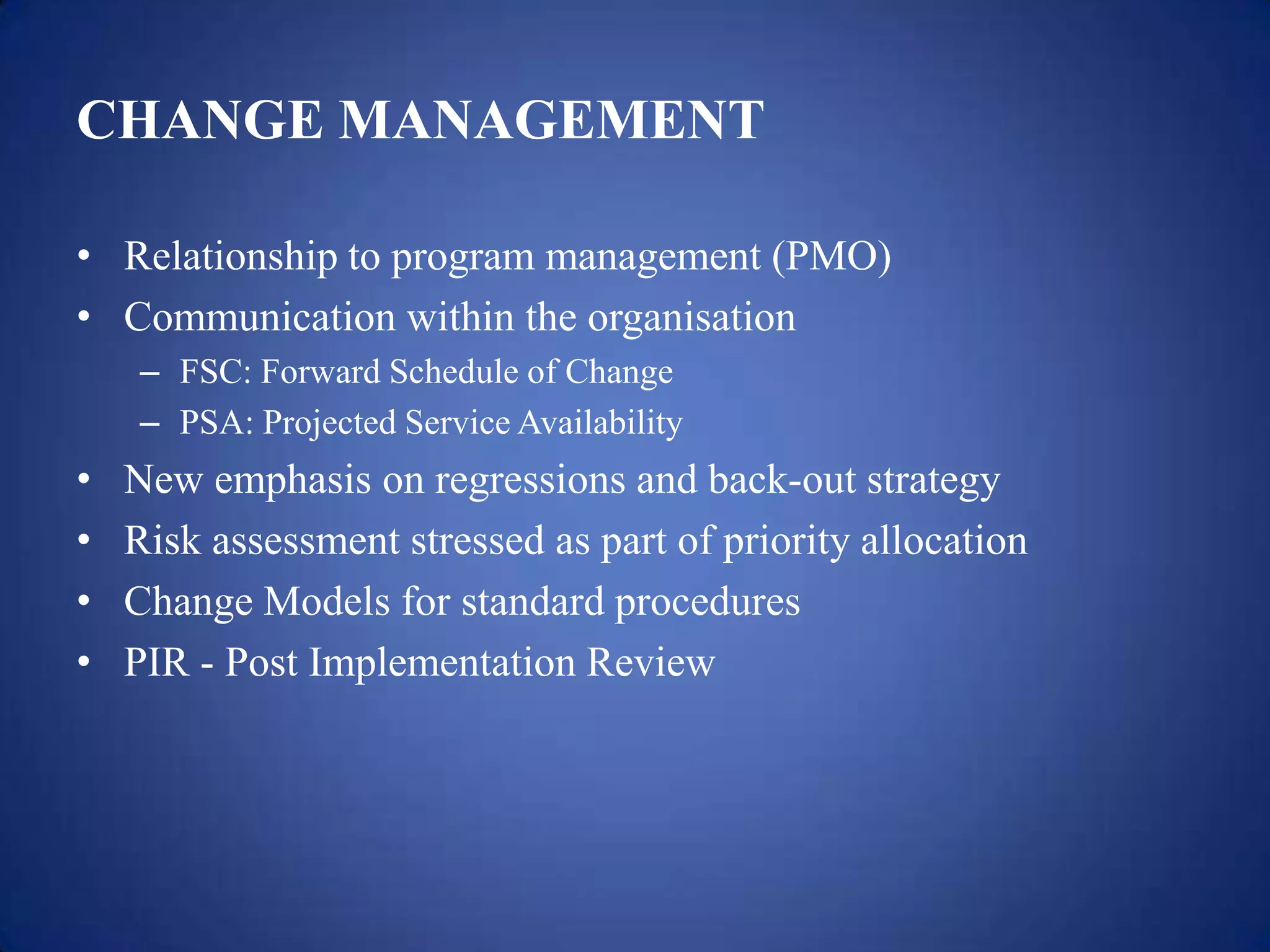 CHANGE MANAGEMENT

• Relationship to program management (PMO)
• Communication within the organisation
    – FSC: Forward Schedule of Change
    – PSA: Projected Service Availability
•   New emphasis on regressions and back-out strategy
•   Risk assessment stressed as part of priority allocation
•   Change Models for standard procedures
•   PIR - Post Implementation Review
 