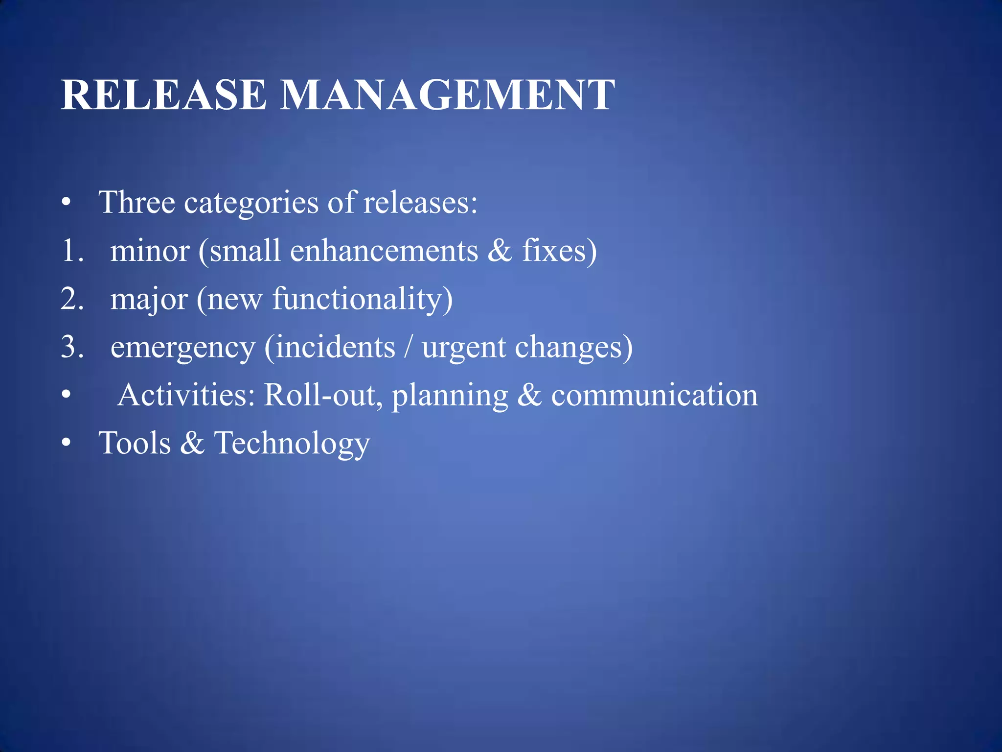 RELEASE MANAGEMENT

•    Three categories of releases:
1.    minor (small enhancements & fixes)
2.    major (new functionality)
3.    emergency (incidents / urgent changes)
•     Activities: Roll-out, planning & communication
•    Tools & Technology
 