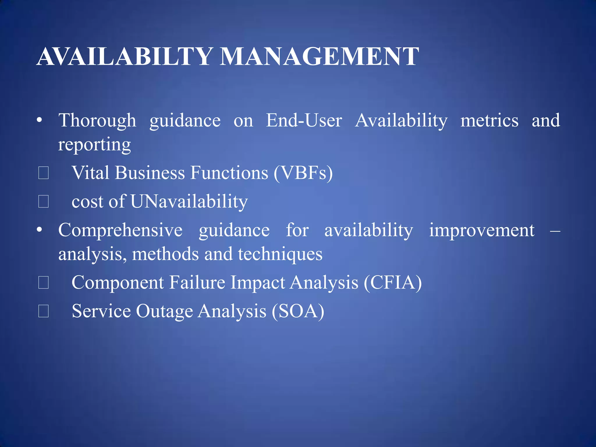 AVAILABILTY MANAGEMENT

• Thorough guidance on End-User Availability metrics and
  reporting
 Vital Business Functions (VBFs)
 cost of UNavailability
• Comprehensive guidance for availability improvement –
  analysis, methods and techniques
 Component Failure Impact Analysis (CFIA)
 Service Outage Analysis (SOA)
 