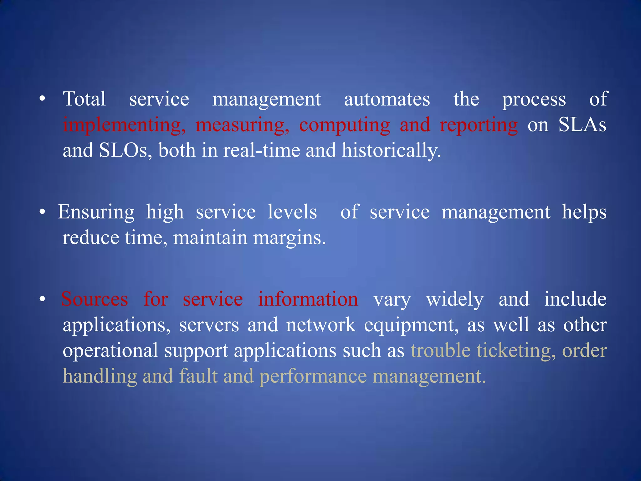 • Total service management automates the process of
  implementing, measuring, computing and reporting on SLAs
  and SLOs, both in real-time and historically.

• Ensuring high service levels of service management helps
  reduce time, maintain margins.

• Sources for service information vary widely and include
  applications, servers and network equipment, as well as other
  operational support applications such as trouble ticketing, order
  handling and fault and performance management.
 