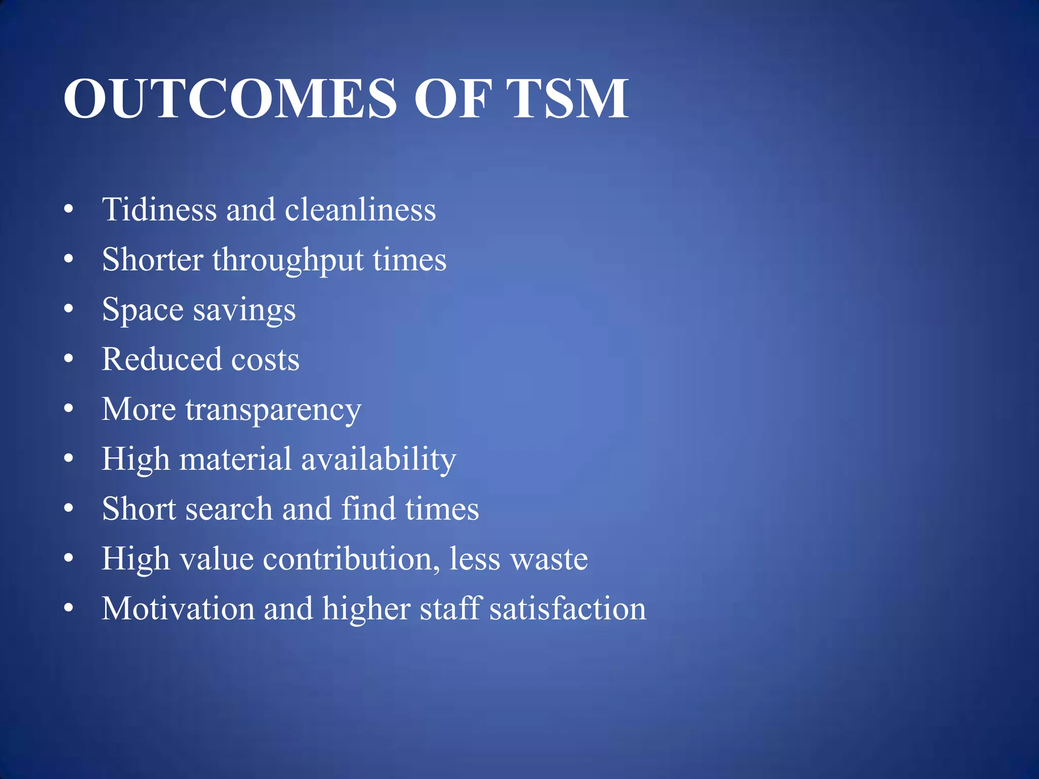 OUTCOMES OF TSM
•   Tidiness and cleanliness
•   Shorter throughput times
•   Space savings
•   Reduced costs
•   More transparency
•   High material availability
•   Short search and find times
•   High value contribution, less waste
•   Motivation and higher staff satisfaction
 