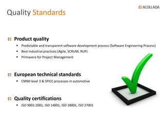 Quality Standards


  Product quality
   Predictable and transparent software development process (Software Engineering Process)
   Best industrial practices (Agile, SCRUM, RUP)
   Primavera for Project Management



  European technical standards
   CMMI level 3 & SPICE processes in automotive



  Quality certifications
   ISO 9001:2001, ISO 14001, ISO 18001, ISO 27001
 