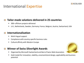 International Expertise


  Tailor-made solutions delivered in 25 countries
   300+ offshore projects delivered
   U.K., Netherlands, Sweden, Germany, France, Belgium, Austria, Switzerland, USA


  Internationalization
   Multi-lingual support
   Compliance with country-specific business rules
   Cultural affinity with Western Europe


  Winner of Swiss Silverlight Awards
   Organized by Microsoft Switzerland and Best of Swiss Web Association
   Gold medal for innovation, stability, unconventional design, applicability and business
    potential
 