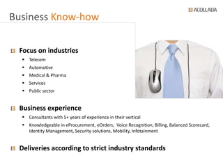 Business Know-how

 Focus on industries
   Telecom
   Automotive
   Medical & Pharma
   Services
   Public sector


 Business experience
   Consultants with 5+ years of experience in their vertical
   Knowledgeable in eProcurement, eOrders, Voice Recognition, Billing, Balanced Scorecard,
    Identity Management, Security solutions, Mobility, Infotainment


 Deliveries according to strict industry standards
 