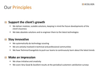 Our Principles

  Support the client’s growth
   We deliver modular, scalable solutions, keeping in mind the future developments of the
    client’s business
   We take obsolete solutions and re-engineer them to the latest technologies


  Stay innovative
   We systematically do technology scouting
   We are actively involved in technical and professional communities
   We have Technical Evangelists to push our teams to continuously learn about the latest trends


  Make an impression
   We show initiative and creativity
   We score Very Good & Excellent results at the periodical customers satisfaction surveys
 