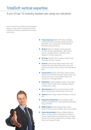 TotalSoft vertical expertise
Due to our previous successes in various business
verticals, a large number of projects recommend
TotalSoft as a trusted and experienced IT provider.
Among them:
3 out of top 10 industry leaders are using our solutions
n
Financial services:
n
Medical:
n
Oil & Gas:
n
Services:
n
Constructions:
n
Distribution:
n
Manufacturing:
n
Telecom:
n
Shipyards & engineering:
n
FMGC & Retail:
n
Public Administration:
BMW, BNP Paribas, Raiffeisen
Leasing International, Deutsche Leasing International,
Alpha Bank, Volvo Leasing, BRD Société Générale,
Mercedes Leasing, GE Money;
Medicover, MedLife, Oncology Hospital,
Euroclinic Hospital, GlaxoSmithKline, A&D Pharma,
Hermes, LaborMed, Biofarm, Centrofarm, Isitek,
Medissimo, Eli Lilly, European Eye;
SATORP, OMV, Rompetrol, Petrotel-Lukoil,
Armax Gas, RomGaz, TransGaz;
JW Bucharest Marriott Grand Hotel, Hotel
Radisson Blu Hotel, Athene Palace Hilton, Accenture,
Bosh Communication Center, Ericsson, DHL International,
ISTA;
Bog’Art, ICCO Group, Bechtel, Straco,
Sedesa, HILL International Overseas, Caparol, Ozer, Lena
Eurometal Construct, Ţiriac Imobiliare, Astaldi, FCC
Construccion, Tehnologica Radion;
Henkel, DawBenta, Dohler, L’Oreal, British
American Tobacco, Berlin Chemie, Mediplus, Agroalim-
Smithfield Group, Fildas;
Petrotel Lukoil, Dacia-Renault, Philip
Morris, General Electric, Electroputere, Caroli, Arctic;
Nokia, Orange, Alcatel, Romtelecom, Cosmote,
UPC;
Damen Shipyards, ISPE,
Icepronav, EnergoNuclear, Ludan Engineering, Washington
Group, STX OSV;
Carrefour, Mega Image, Auchan,
Massimo Dutti, Germanos, Sensiblu, Genco, Arsis Trading;
Ministry of National Defense,
Ministry of Interior, Ministry of Development, Ministry of
Finance, Special Telecommunications Service, Romanian
Chamber of Commerce, National School of Clerks, Public
Works and Housing, ICT Qatar.
 
