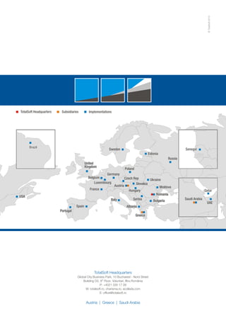 ©
TotalSoft
2013
TotalSoft Headquarters
,
Global City Business Park 10 Bucharest - Nord Street
th
Building O2, 8 Floor,
P: +4021 335 17 09
W: totalsoft.ro, charisma.ro, acollada.com
E: office@totalsoft.ro
Voluntari, llfov,România
Austria | Greece | Saudi Arabia
Poland
Poland
Romania
Romania
Bulgaria
Bulgaria
Greece
Greece
Czech Rep
Czech Rep
Hungary
Hungary
Albania
Albania
Austria
Austria
United
Kingdom
United
Kingdom
Germany
Germany
Russia
Ukraine
Moldova
Serbia
Slovakia
Senegal
Senegal
Qatar
Qatar
Saudi Arabia
UAE
Belgium
Belgium
France
France
Italy
Italy
Sweden
Sweden
Spain
Spain
Estonia
USA
USA
Portugal
Portugal
Brazil
Brazil
Luxembourg
Luxembourg
Implementations
Subsidiaries
TotalSoft Headquarters
 