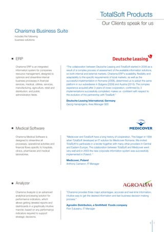 TotalSoft Products
Charisma Business Suite
includes the following
business solutions:
ERP
Charisma ERP is an integrated
information system for companies
resource management, designed to
optimize and streamline internal
business processes in financial
services, medical, utilities, services,
manufacturing, agriculture, retail and
distribution, and public
administration fields.
“The collaboration between Deutsche Leasing and TotalSoft started in 2008 as a
result of a complex process of assessment of the available information solutions,
on both internal and external markets. Charisma ERP's scalability, flexibility and
adaptability to the specific requirements of local markets, as well as the
successful implementation in Romania (2008), determined us to adopt the same
platform in our subsidiaries in Bulgaria (2009) and Austria (2010). The complex
experience acquired after 3 years of close cooperation, confirmed by 3
implementations successfully completed, makes us confident with respect to
the evolution of the partnership with TotalSoft.”
Deutsche Leasing International, Germany
Georg Hansjürgens, Area Manager SEE
Medical Software
Charisma Medical Software is
designed to streamline all
processes, operational activities and
financial flows specific to hospitals,
clinics, pharmacies and medical
laboratories.
“Medicover and TotalSoft have a long history of cooperation. This began in 1994
when TotalSoft developed an IT solution for Medicover Romania. We invited
TotalSoft to participate in a tender together with many other providers in Central
and Eastern Europe. The colaboration between TotalSoft and Medicover went
very well and in 2003 the new corporate information system was successfully
implemented in Poland. “
Medicover, Poland
Anthony Cameron, IT Manager
Our Clients speak for us
Analyzer
Charisma Analyzer is an
analytical processing solution for
performance indicators, which
allows getting detailed reports and
dashboards in a graphically intuitive
manner, based on any performance
indicators required to support
strategic decisions.
advanced "Charisma provides three major advantages: accurate and real-time information,
intuitive way to get the desired information and fast business decision making
process."
Agroalim Distribution, a Smithfield Foods company
Flori Ţuţueanu, IT Manager
6 7
 