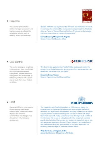 Cost Control
The solution is designed to optimize
the procurement flows, from budget
structuring, expense requests
management, supplier relationship
management and development, up
to tracking contracts with suppliers
and conclude them under the best
conditions.
"The Cost Control application from TotalSoft Hellas enables us to control the
accuracy of our budget’s execution at any moment, from any perspective – per
department, per service or per time period."
Euroclinic Group, Greece
Stefanos Papadimitriou, Chief Financial Officer
Collection
The customer debt collection
solution manages repossession and
legal processes, as well as all the
remarketing activities, such as
reselling, renting and refinancing.
"Besides TotalSoft’s vast expertise on the Romanian and international IT market,
the company also considered the undisputed advantage brought by TotalSoft’s
status as Partner of Microsoft Business Solutions. There was no other solution
that could cover entirely our needs and requirements."
Kronos Recovery Management, Bulgaria
Borislav Hristov, Chief Executive Officer
HCM
Charisma HCM is the most powerful
human resource management
solution, which covers critical areas
of payroll and personnel
administration, and strategic areas
of investment in human capital
development.
”Our cooperation with TotalSoft dates back to 2005 when we started the
implementation of Charisma HCM solution with aim to redesign the Payroll
processes and organizational responsibilities according to PMI norms. In the last
five years we have worked successfully with Total Soft in order to fully adapt
Charisma to our needs. Today, Charisma serves as the single touch point for all
the information that we use on a daily basis within the company to complete
payroll related activities. Charisma is a very flexible and reliable tool, easy to use,
with appropriate segregation of duties in Payroll data entry and proper Payroll
data confidentiality & security level, providing to the Payroll department the
necessary power and agility to meet their business needs.”
Philip Morris d.o.o. Belgrade, Serbia
Aleksandra Stojkovic, IS Department, PM Serbia
H O S P I TA L & M E D I C A L C E N T E R S
EUROCLINIC
 