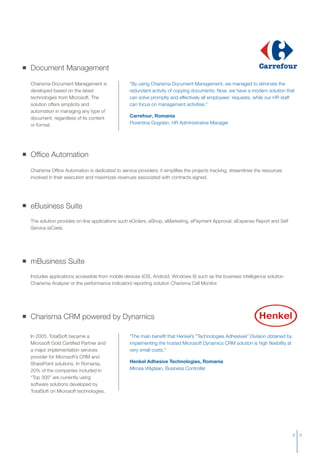 mBusiness Suite
Includes applications accessible from mobile devices (iOS, Android, Windows 8) such as the business intelligence solution
Charisma Analyzer or the performance indicators reporting solution Charisma Cell Monitor.
eBusiness Suite
The solution provides on-line applications such eOrders, eShop, eMarketing, ePayment Approval, eExpense Report and Self
Service (eCare).
Document Management
Charisma Document Management is
developed based on the latest
technologies from Microsoft. The
solution offers simplicity and
automation in managing any type of
document, regardless of its content
or format.
"By using Charisma Document Management, we managed to eliminate the
redundant activity of copying documents. Now, we have a modern solution that
can solve promptly and effectively all employees’ requests, while our HR staff
can focus on management activities."
Carrefour, Romania
Florentina Gogolan, HR Administrative Manager
Charisma CRM powered by Dynamics
In 2005, TotalSoft became a
Microsoft Gold Certified Partner and
a major implementation services
provider for Microsoft’s CRM and
SharePoint solutions. In Romania,
20% of the companies included in
“Top 300” are currently using
software solutions developed by
TotalSoft on Microsoft technologies.
"The main benefit that Henkel’s "Technologies Adhesives” Division obtained by
implementing the hosted Microsoft Dynamics CRM solution is high flexibility at
very small costs."
Henkel Adhesive Technologies
Mircea Vlăştean, Business Controller
, Romania
Office Automation
Charisma Office Automation is dedicated to service providers; it simplifies the projects tracking, streamlines the resources
involved in their execution and maximizes revenues associated with contracts signed.
8 9
 