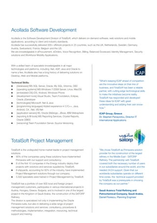 Acollada Software Development
Acollada is the Software Development Division of TotalSoft, which delivers on-demand software, web solutions and mobile
applications, according to client and industry standards.
Acollada has successfully delivered 300+ offshore projects in 25 countries, such as the UK, Netherlands, Sweden, Germany,
Austria, Switzerland, France, Belgium and the US.
We are knowledgeable in eProcurement, eOrders, Voice Recognition, Billing, Balanced Scorecard, Identity Management, Security
solutions and Workforce Mobility Applications.
"What’s keeping ICAP ahead of competition
are the innovative ideas on their line of
business, and TotalSoft has been a reliable
partner, with cutting edge technological skills
to make the initiatives become reality.
TotalSoft has responded and developed
these ideas for ICAP with great
understanding and adding their own know-
how."
ICAP Group, Greece
Dr. Stephen Panayiotou, Director IT
International Applications
TotalSoft Project Management
”We chose TotalSoft as Primavera solution
provider for the construction of the largest
refinery in the Middle East - SATORP
Refinery. The partnership with TotalSoft
covered both the necessary number of users
in our subsidiaries around the world, and the
needed 24/24 support. Given that our
worldwide subsidiaries operate on different
time zones, the technical support provided
by TotalSoft was a prerequisite in choosing
the company as our partner.”
Saudi Aramco Total Refining and
Petrochemical Company, Saudi Arabia.
Daniel Florescu, Planning Engineer
With a skilled team of specialists knowledgeable in all major
technologies and platforms, including .Net, ASP, Java and Oracle to
name a few, Acollada also has a long history of delivering solutions on
Desktop, Web and Mobile platforms.
Technical Skills:
n
[databases] MS SQL Server, Oracle, My SQL, Informix, DB2
n
[operating systems] MS Windows 7/2008 Server, Linux, MacOS
n
[embedded OS] iOS, Android, Windows Phone
n
[development tools] Visual Studio, Team Foundation, Eclipse,
Oracle JDeveloper
n
[technologies] Microsoft .Net & Java
n
[programming languages] Added experience in C/C++, Java,
Android, C#, .Net, VB.Net
n
[application servers] IIS, Oracle Weblogic, JBoss, IBM Websphere
n
[reporting & BI tools] MS Reporting Services, Crystal Reports,
Oracle OBIEE
n
[versioning] Team Foundation Server, Source Versioning.
TotalSoft is the undisputed home market leader in project management
solutions:
n
90% of the companies using these solutions have implemented
Primavera with our support and consultancy;
n
8 of the first 10 companies in the Energy industry deploy their
projects with solutions and services supplied by TotalSoft;
n
8 shipyards, accounting for 82% of the industry, have implemented
Project Management solutions through our company;
n
5,500 specialists were trained in Project Management by TotalSoft.
TotalSoft has a portfolio of over 800 local and foreign project
management customers, participates in various international projects in
Austria, Hungary, Greece, Bulgaria, and is involved in one of the largest
project in the Kingdom of Saudi Arabia, the construction of the SATORP
Refinery.
The division is specialized not only in implementing the Oracle
Primavera suite, but also in delivering a wide range of project
management solutions and services: consultancy, procedures &
methodologies, implementation, integration, insourcing, technical
support and training.
 