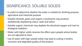  Is useful to determine whether the water is suitable for drinking purpose,
agriculture and industrial purpose
 Soluble minerals, gases and organic constituents may produce
aesthetically displeasing colour, taste and odour
 Soluble organic chemicals may deplete the dissolved oxygen and inert to
biological oxidation
 Water with higher solids reverses the effect upon people whose bodies
are not adjusted to them
 Use of water with high soluble solids may lead to scaling in boilers,
corrosion and degraded quality of the product
SIGNIFICANCE: SOLUBLE SOLIDS
 