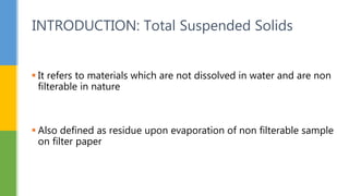  It refers to materials which are not dissolved in water and are non
filterable in nature
 Also defined as residue upon evaporation of non filterable sample
on filter paper
INTRODUCTION: Total Suspended Solids
 