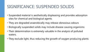  Suspended material is aesthetically displeasing and provides adsorption
sites for chemical and biological agents
 They are degraded anaerobically may release obnoxious odours
 Biologically suspended solids may include disease causing organisms
 Their determination is extremely valuable in the analysis of polluted
waters.
 They exclude light, thus reducing the growth of oxygen producing plants
SIGNIFICANCE: SUSPENDED SOLIDS
 