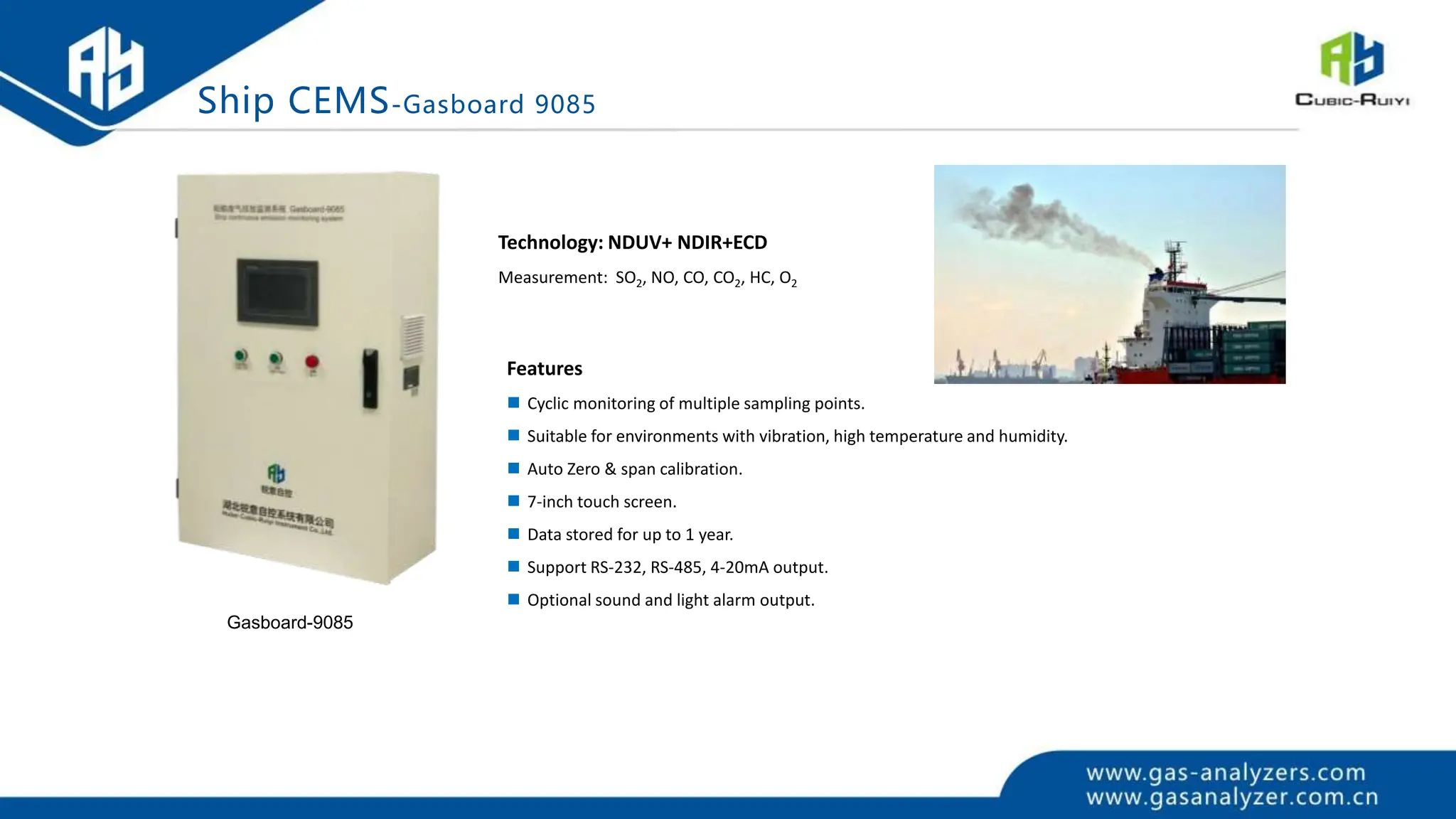 Technology: NDUV+ NDIR+ECD
Measurement: SO2, NO, CO, CO2, HC, O2
Features
 Cyclic monitoring of multiple sampling points.
 Suitable for environments with vibration, high temperature and humidity.
 Auto Zero & span calibration.
 7-inch touch screen.
 Data stored for up to 1 year.
 Support RS-232, RS-485, 4-20mA output.
 Optional sound and light alarm output.
Gasboard-9085
Ship CEMS-Gasboard 9085
 