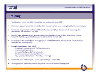 Financial markets knowledge centre




     Training
 •    Total Solutions trained over 5000 Financial Markets professionals since 2002

 •    Our trainers typically gained their knowledge of the financial markets while working for global financial institutes

 •    Participants are primarily from Financial Markets Front and Mid-Office, Operations & IT, Accounting, Risk
      Management and Compliance functions

 •    Provided open training programs with participants from Rabobank, Schretlen & Co, BoNYMellon, Deloitte,
      Kempen & Co, ING, Aegon, State Street, Lombard Odier Darier Hentsch & Cie

 •    Developed and delivered in-house training programs for ABN AMRO Bank, Robeco, PGGM, APG, Fortis Bank
      Nederland and Syntrus Achmea

 •    During the trainings we make use of:
       – knowledge- and experience of the financial markets
       – interaction with participants
       – theoretical background of market practice
       – Practical examples, real cases and exercises
       – Your systems and organization (for in-house trainings)

 •    Participants rated our trainings 9,1 (out of 10) according to Cedeo in 2009

 •    Training programs are Nivra accredited and provide participants with required PE points

www.ts.eu                                                       10                                                           2012
 