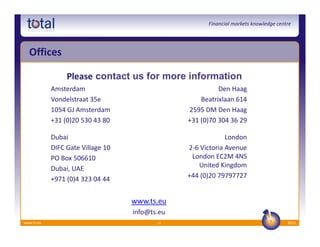 Financial markets knowledge centre




  Offices

                 Please contact us for more information
            Amsterdam                                     Den Haag
            Vondelstraat 35e                        Beatrixlaan 614
            1054 GJ Amsterdam                   2595 DM Den Haag
            +31 (0)20 530 43 80                 +31 (0)70 304 36 29

            Dubai                                            London
            DIFC Gate Village 10                2-6 Victoria Avenue
            PO Box 506610                        London EC2M 4NS
            Dubai, UAE                             United Kingdom
            +971 (0)4 323 04 44                 +44 (0)20 79797727


                                   www.ts.eu
                                   info@ts.eu
www.ts.eu                                 12                                          2012
 