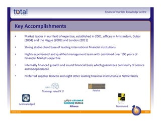 Financial markets knowledge centre




  Key Accomplishments
  •         Market leader in our field of expertise, established in 2001, offices in Amsterdam, Dubai
            (2004) and the Hague (2009) and London (2011)

  •         Strong stable client base of leading international financial institutions

  •         Highly experienced and qualified management team with combined over 100 years of
            Financial Markets expertise.

  •         Internally financed growth and sound financial basis which guarantees continuity of service
            and independence.

  •         Preferred supplier Robeco and eight other leading financial institutions in Netherlands



                          Trainings rated 9.1!                    Finalist




       Acknowledged
                                                 Alliance                               Nominated

www.ts.eu                                                   5                                                2012
 