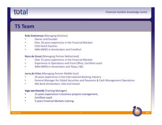 Financial markets knowledge centre




  TS Team
            Robi Dattatreya (Managing Director)
            •       Owner and founder
            •       Over 20 years experience in the Financial Markets
            •       COO Dutch Equities
            •       ABN AMRO in Amsterdam and Frankfurt

            Nora de Groot (Managing Partner Netherland)
            •       Over 15 years experience in the Financial Markets
            •       Experience in Operations and Front Office, Certified coach
            •       ABN AMRO in Amsterdam and Tokyo, F&C

            Jurry de Vries (Managing Partner Middle East)
            •       20 years experience in the International Banking industry
            •       General Manager for Global Securities and Payments & Cash Management Operations
            •       ING Bank Amsterdam, USA and Ireland

            Inge van Hunnik (Training Manager)
            •       15 years experience in business projects management,
            •       Certified coach
            •       5 years Financial Markets training


www.ts.eu                                                  6                                                     2012
 