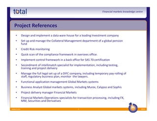 Financial markets knowledge centre




  Project References
    •       Design and implement a data ware house for a leading Investment company
    •       Set up and manage the Collateral Management department of a global pension
            fund
    •       Credit Risk monitoring
    •       Quick scan of the compliance framework in oversees office.
    •       Implement control framework in a back office for SAS 70 certification
    •       Secondment of intellimatch specialist for implementation, including testing,
            training and project delivery
    •       Manage the full legal set up of a DIFC company, including temporary pay-rolling of
            staff, regulatory business plan, monitor the lawyers.
    •       Functional application management Global Markets systems
    •       Business Analyst Global markets systems, including Murex, Calypso and Sophis
    •       Project delivery manager Financial Markets
    •       Financial Markets Operations specialists for transaction processing, including FX,
            MM, Securities and Derivatives

www.ts.eu                                                9                                                  2012
 