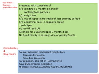 Brief History :
Diagnosis:
Surgical Procedure:
Comorbidities
&
Drug history
h/o prev admission to hospital 6 months back
Diagnosis-Perforation
Procedure-Laprotomy
ICU admission, CKD not on HAemodyalysis
K/c/o DM on iregular medication
At present Inj.Insulin ACTRAPID AND INJ.MONOTARD
Presented with complains of
h/o vomiting x 3 months on and off
containg food particles
h/o weight loss
h/o loss of appetite,h/o intake of less quantity of food
h/o abdominal pain in epigastric region
h/o fatigue
no h/o URI and LRI
Alcoholic for 5 years stopped 7 months back
No h/o difficulty in passing Urine or passing Stools
 