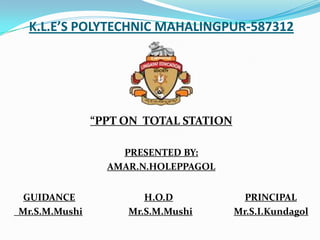 K.L.E’S POLYTECHNIC MAHALINGPUR-587312




               “PPT ON TOTAL STATION

                   PRESENTED BY:
                 AMAR.N.HOLEPPAGOL


 GUIDANCE              H.O.D             PRINCIPAL
Mr.S.M.Mushi        Mr.S.M.Mushi       Mr.S.I.Kundagol
 