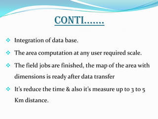 CONTI…….
 Integration of data base.

 The area computation at any user required scale.

 The field jobs are finished, the map of the area with
   dimensions is ready after data transfer

 It’s reduce the time & also it’s measure up to 3 to 5
   Km distance.
 
