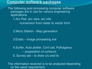 Computer software packages
The following post processing computer software
  packages are in use for various engineering
  applications.
   1.Arc Pad, arc view, arc info
         -conversion from raster to vector form

   2.Micro Station - Map generation

   3.Erdas – Image processing s/w

   4.Surfer, Auto plotter, Civil cad, Pythagarus
          – preparation of contours
   5. Survey aid – to draw c/s and l/s

The information received is to be analyzed depending
  on the users requirement.
 