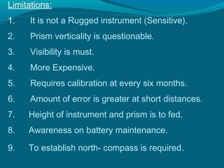 Limitations:
1.    It is not a Rugged instrument (Sensitive).
2.    Prism verticality is questionable.
3.    Visibility is must.
4.    More Expensive.
5.    Requires calibration at every six months.
6.    Amount of error is greater at short distances.
7.   Height of instrument and prism is to fed.
8.   Awareness on battery maintenance.

9.   To establish north- compass is required.
 
