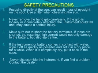 SAFETY PRECAUTIONS
1.   Focusing directly at the sun, can result - loss of eyesight
     on the spot. Use a filter when observing the sun.

2.   Never remove the hand grip carelessly. If the grip is
     loosely or incompletely attached, the instrument could fall
     and may cause a serious injury.

3.   Make sure not to short the battery terminals. If these are
     shorted, the resulting high current would not only damage
     to the battery, but also start a fire.

4.   If the instrument or battery comes in contact with water,
     wipe it off as quickly as possible and set it in a dry place
     for a while. When it is completely dry, put it back in the
     case.

5.   Never disassemble the instrument, if you find a problem.
     Contact the dealer.
 