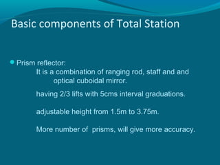 Basic components of Total Station


Prism reflector:
        It is a combination of ranging rod, staff and and
               optical cuboidal mirror.
        having 2/3 lifts with 5cms interval graduations.

        adjustable height from 1.5m to 3.75m.

        More number of prisms, will give more accuracy.
 