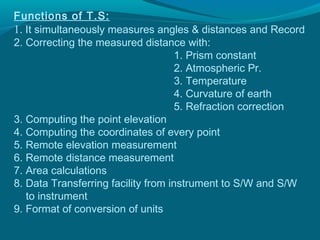 Functions of T.S:
1. It simultaneously measures angles & distances and Record
2. Correcting the measured distance with:
                                     1. Prism constant
                                     2. Atmospheric Pr.
                                     3. Temperature
                                     4. Curvature of earth
                                     5. Refraction correction
3. Computing the point elevation
4. Computing the coordinates of every point
5. Remote elevation measurement
6. Remote distance measurement
7. Area calculations
8. Data Transferring facility from instrument to S/W and S/W
   to instrument
9. Format of conversion of units
 