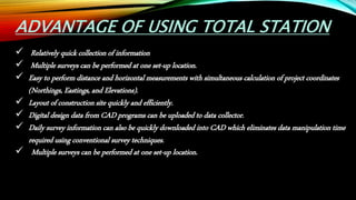 ADVANTAGE OF USING TOTAL STATION
 Relatively quick collection of information
 Multiple surveys can be performed at one set-up location.
 Easy to perform distance and horizontal measurements with simultaneous calculation of project coordinates
(Northings, Eastings, and Elevations).
 Layout of construction site quickly and efficiently.
 Digital design data from CAD programs can be uploaded to data collector.
 Daily survey information can also be quickly downloaded into CAD which eliminates data manipulation time
required using conventional survey techniques.
 Multiple surveys can be performed at one set-up location.
 
