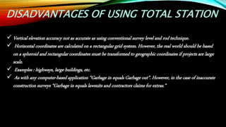 DISADVANTAGES OF USING TOTAL STATION
 Vertical elevation accuracy not as accurate as using conventional survey level and rod technique.
 Horizontal coordinates are calculated on a rectangular grid system. However, the real world should be based
on a spheroid and rectangular coordinates must be transformed to geographic coordinates if projects are large
scale.
 Examples : highways, large buildings, etc.
 As with any computer-based application “Garbage in equals Garbage out”. However, in the case of inaccurate
construction surveys “Garbage in equals lawsuits and contractors claims for extras.”
 