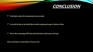 CONCLUSION
 Total station makes the measurements more accurate
 It records the data in its inbuilt data recorder and generate maps in fraction of time
 Hence time consuming will be less and total station made survey work easy
Hence total staion is total solution of survey work
 