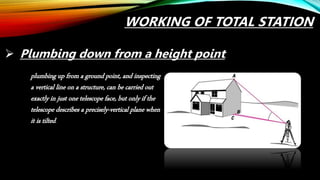 Plumbing down from a height point,
plumbing up from a ground point, and inspecting
a vertical line on a structure, can be carried out
exactly in just one telescope face, but only if the
telescope describes a precisely-vertical plane when
it is tilted.
WORKING OF TOTAL STATION
 