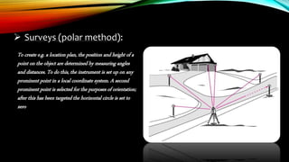  Surveys (polar method):
To create e.g. a location plan, the position and height of a
point on the object are determined by measuring angles
and distances. To do this, the instrument is set up on any
prominent point in a local coordinate system. A second
prominent point is selected for the purposes of orientation;
after this has been targeted the horizontal circle is set to
zero
 