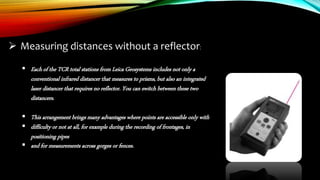  Measuring distances without a reflector:
 Each of the TCR total stations from Leica Geosystems includes not only a
conventional infrared distancer that measures to prisms, but also an integrated
laser distancer that requires no reflector. You can switch between these two
distancers.
 This arrangement brings many advantages where points are accessible only with
 difficulty or not at all, for example during the recording of frontages, in
positioning pipes
 and for measurements across gorges or fences.
 