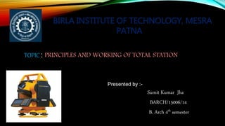 Presented by :-
Sumit Kumar Jha
BARCH/15006/14
B. Arch 4th semester
TOPIC : PRINCIPLES AND WORKING OF TOTAL STATION
BIRLA INSTITUTE OF TECHNOLOGY, MESRA
PATNA
 