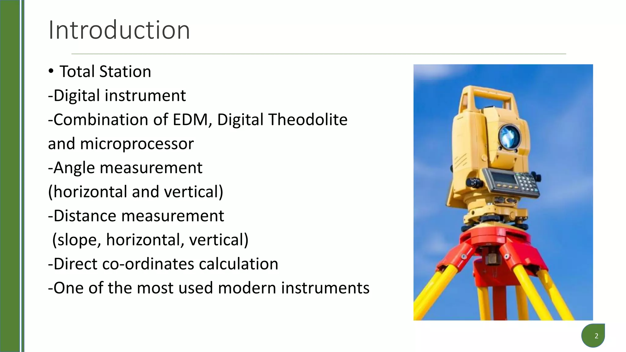 Introduction
• Total Station
-Digital instrument
-Combination of EDM, Digital Theodolite
and microprocessor
-Angle measurement
(horizontal and vertical)
-Distance measurement
(slope, horizontal, vertical)
-Direct co-ordinates calculation
-One of the most used modern instruments
2
 
