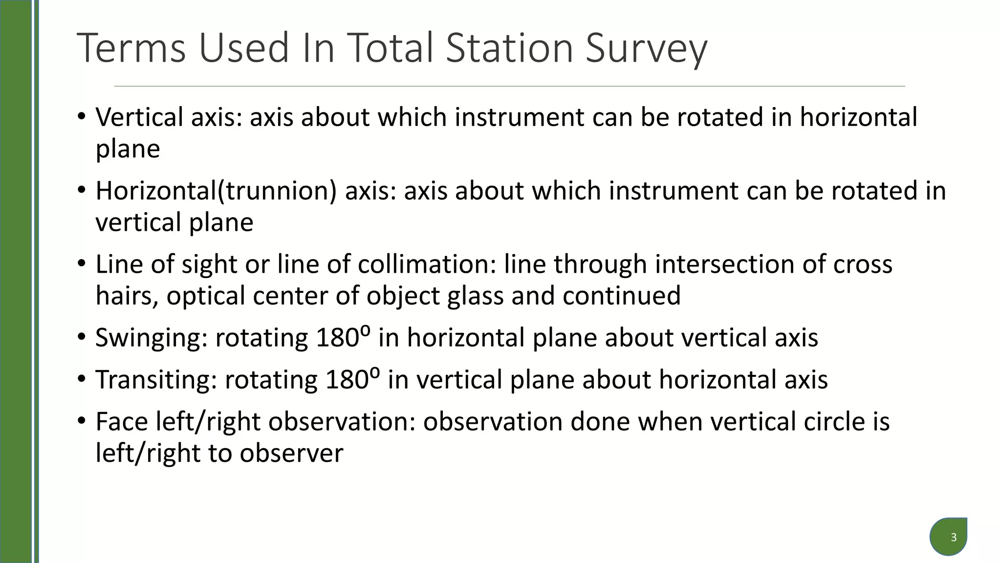 Terms Used In Total Station Survey
• Vertical axis: axis about which instrument can be rotated in horizontal
plane
• Horizontal(trunnion) axis: axis about which instrument can be rotated in
vertical plane
• Line of sight or line of collimation: line through intersection of cross
hairs, optical center of object glass and continued
• Swinging: rotating 180⁰ in horizontal plane about vertical axis
• Transiting: rotating 180⁰ in vertical plane about horizontal axis
• Face left/right observation: observation done when vertical circle is
left/right to observer
3
 