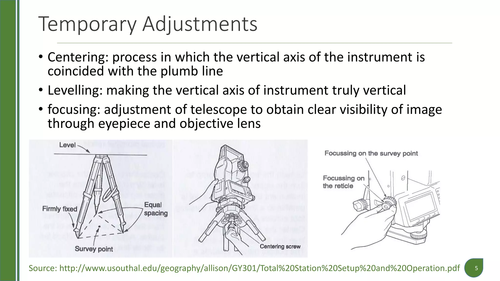 Temporary Adjustments
• Centering: process in which the vertical axis of the instrument is
coincided with the plumb line
• Levelling: making the vertical axis of instrument truly vertical
• focusing: adjustment of telescope to obtain clear visibility of image
through eyepiece and objective lens
5Source: http://www.usouthal.edu/geography/allison/GY301/Total%20Station%20Setup%20and%20Operation.pdf
 