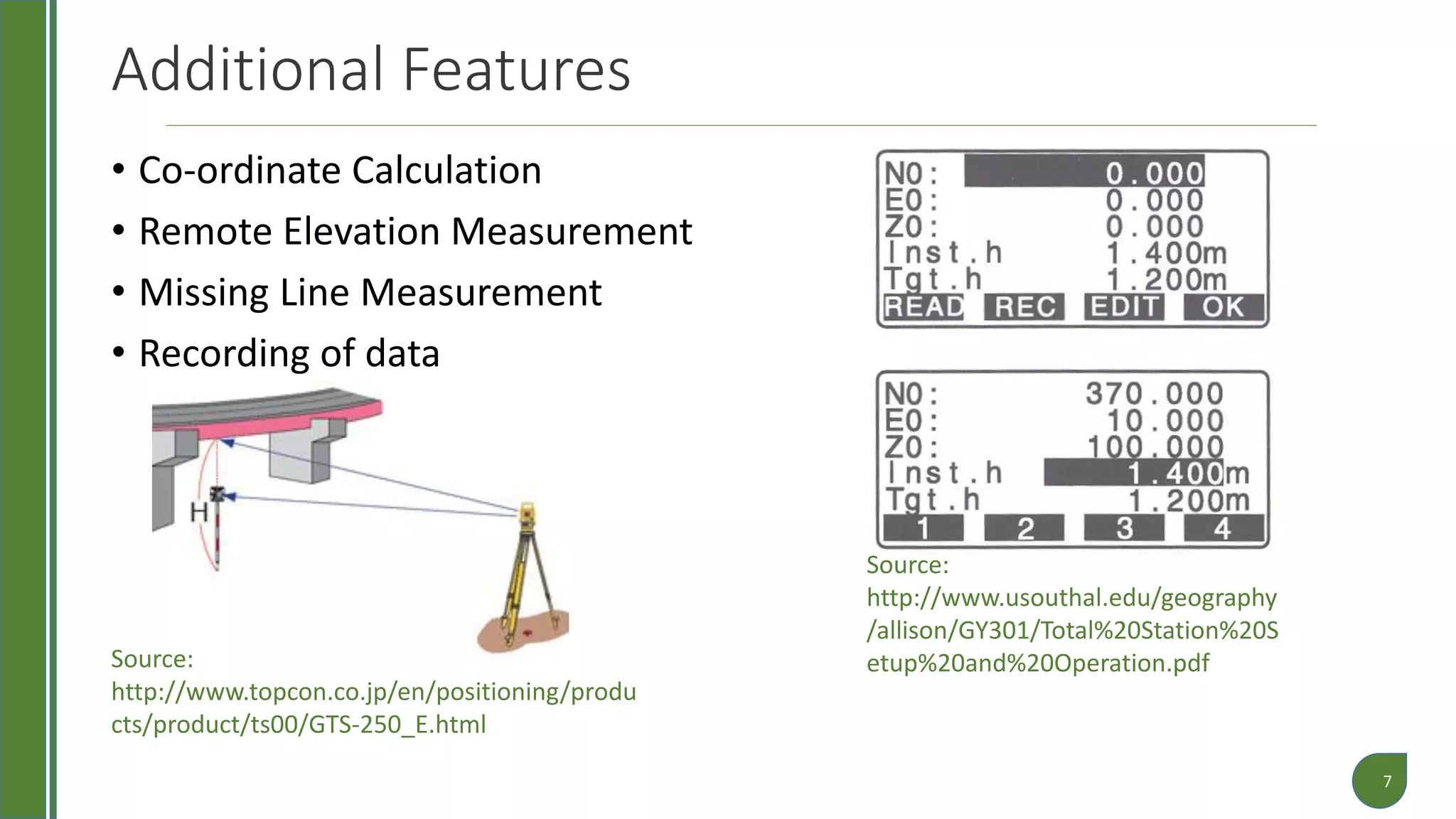 Additional Features
• Co-ordinate Calculation
• Remote Elevation Measurement
• Missing Line Measurement
• Recording of data
7
Source:
http://www.topcon.co.jp/en/positioning/produ
cts/product/ts00/GTS-250_E.html
Source:
http://www.usouthal.edu/geography
/allison/GY301/Total%20Station%20S
etup%20and%20Operation.pdf
 