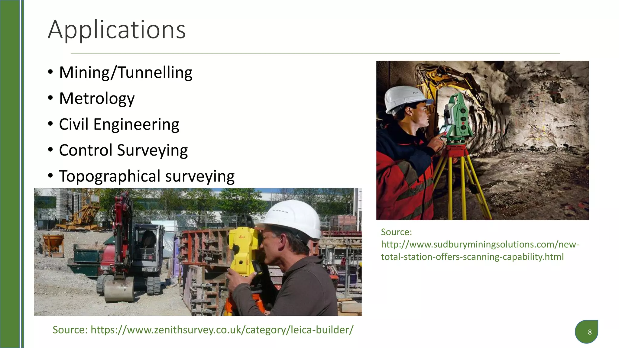 Applications
• Mining/Tunnelling
• Metrology
• Civil Engineering
• Control Surveying
• Topographical surveying
8
Source:
http://www.sudburyminingsolutions.com/new-
total-station-offers-scanning-capability.html
Source: https://www.zenithsurvey.co.uk/category/leica-builder/
 