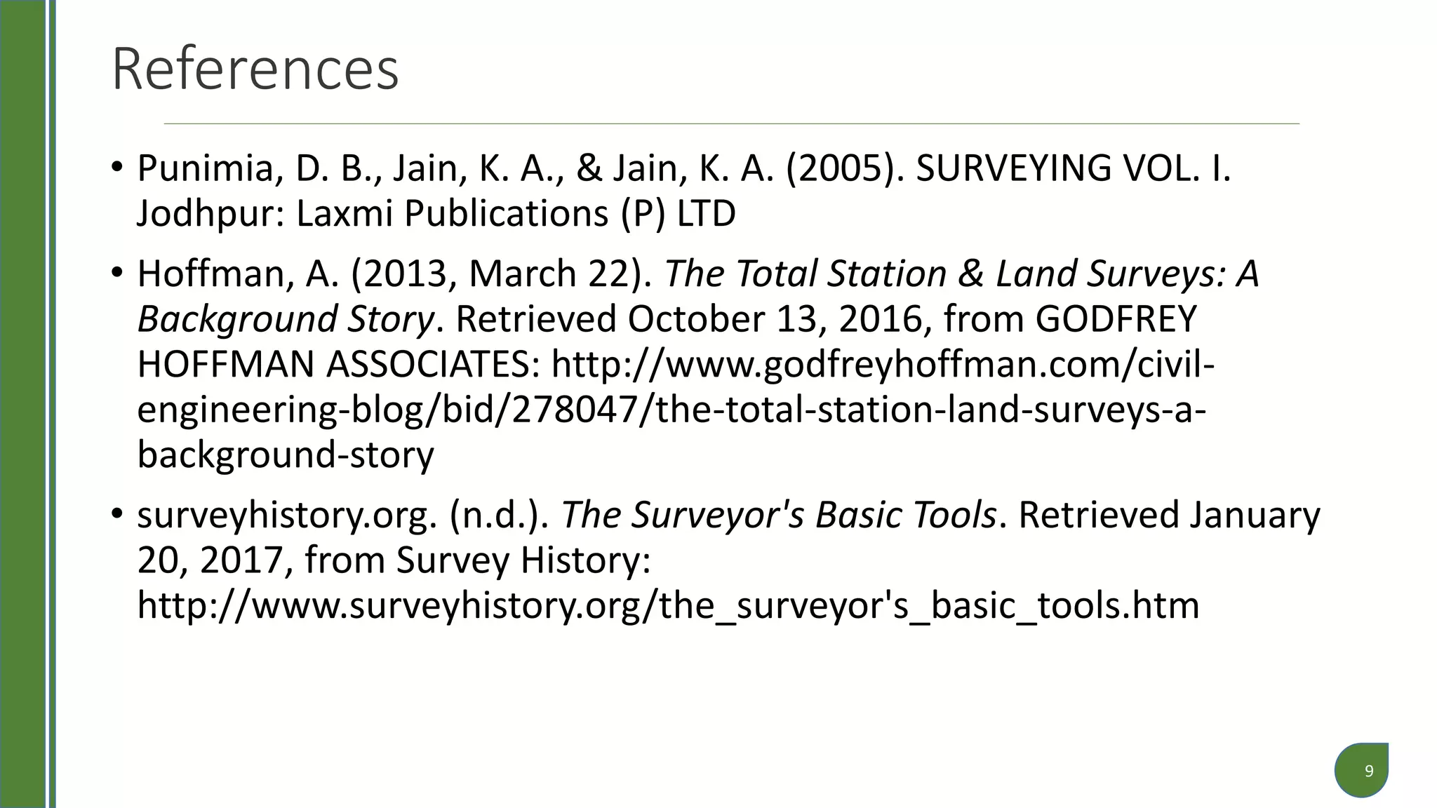 References
• Punimia, D. B., Jain, K. A., & Jain, K. A. (2005). SURVEYING VOL. I.
Jodhpur: Laxmi Publications (P) LTD
• Hoffman, A. (2013, March 22). The Total Station & Land Surveys: A
Background Story. Retrieved October 13, 2016, from GODFREY
HOFFMAN ASSOCIATES: http://www.godfreyhoffman.com/civil-
engineering-blog/bid/278047/the-total-station-land-surveys-a-
background-story
• surveyhistory.org. (n.d.). The Surveyor's Basic Tools. Retrieved January
20, 2017, from Survey History:
http://www.surveyhistory.org/the_surveyor's_basic_tools.htm
9
 