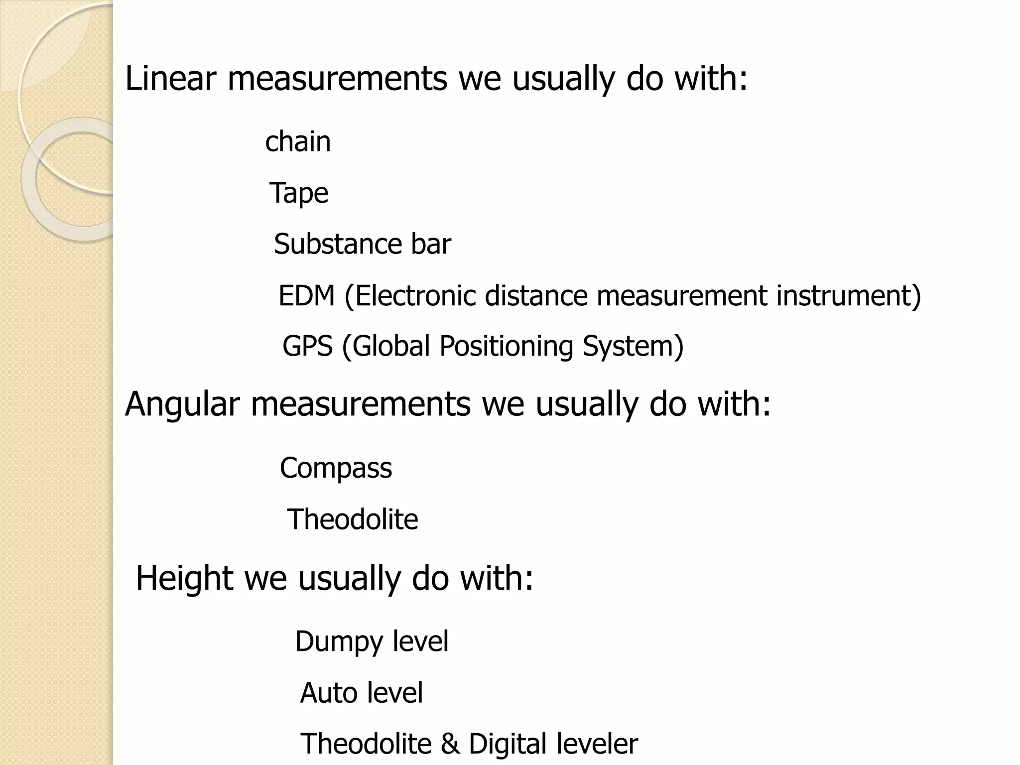 Linear measurements we usually do with:
chain
Tape
Substance bar
EDM (Electronic distance measurement instrument)
GPS (Global Positioning System)
Angular measurements we usually do with:
Compass
Theodolite
Height we usually do with:
Dumpy level
Auto level
Theodolite & Digital leveler
 