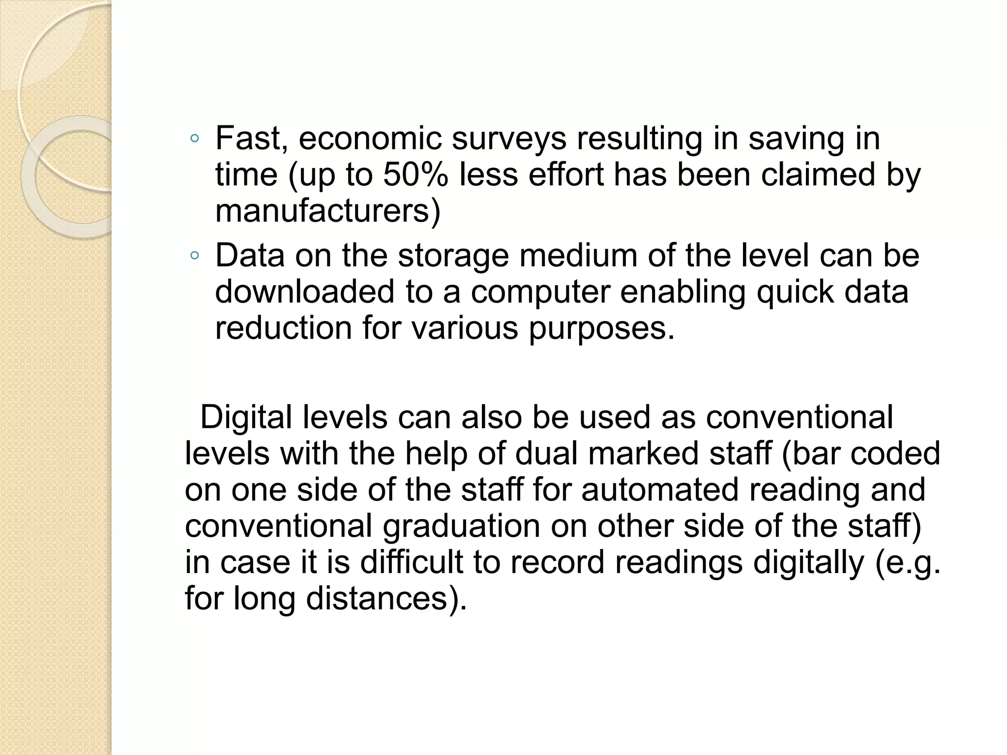 ◦ Fast, economic surveys resulting in saving in
time (up to 50% less effort has been claimed by
manufacturers)
◦ Data on the storage medium of the level can be
downloaded to a computer enabling quick data
reduction for various purposes.
Digital levels can also be used as conventional
levels with the help of dual marked staff (bar coded
on one side of the staff for automated reading and
conventional graduation on other side of the staff)
in case it is difficult to record readings digitally (e.g.
for long distances).
 