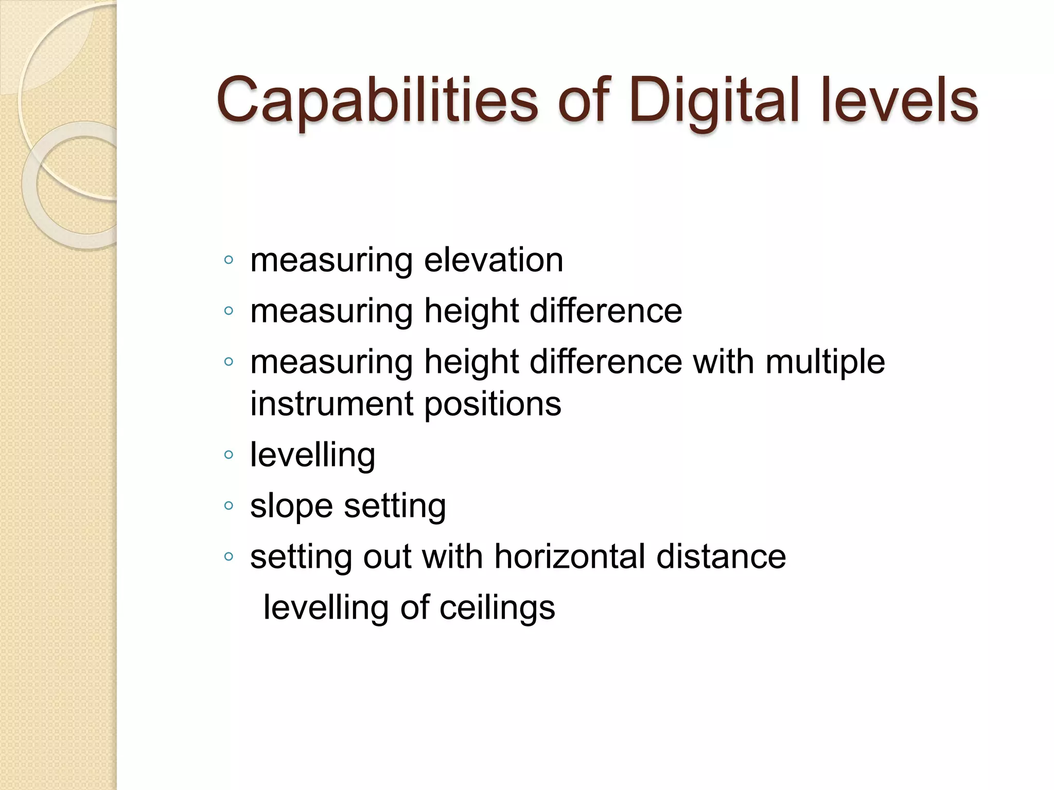 Capabilities of Digital levels
◦ measuring elevation
◦ measuring height difference
◦ measuring height difference with multiple
instrument positions
◦ levelling
◦ slope setting
◦ setting out with horizontal distance
levelling of ceilings
 