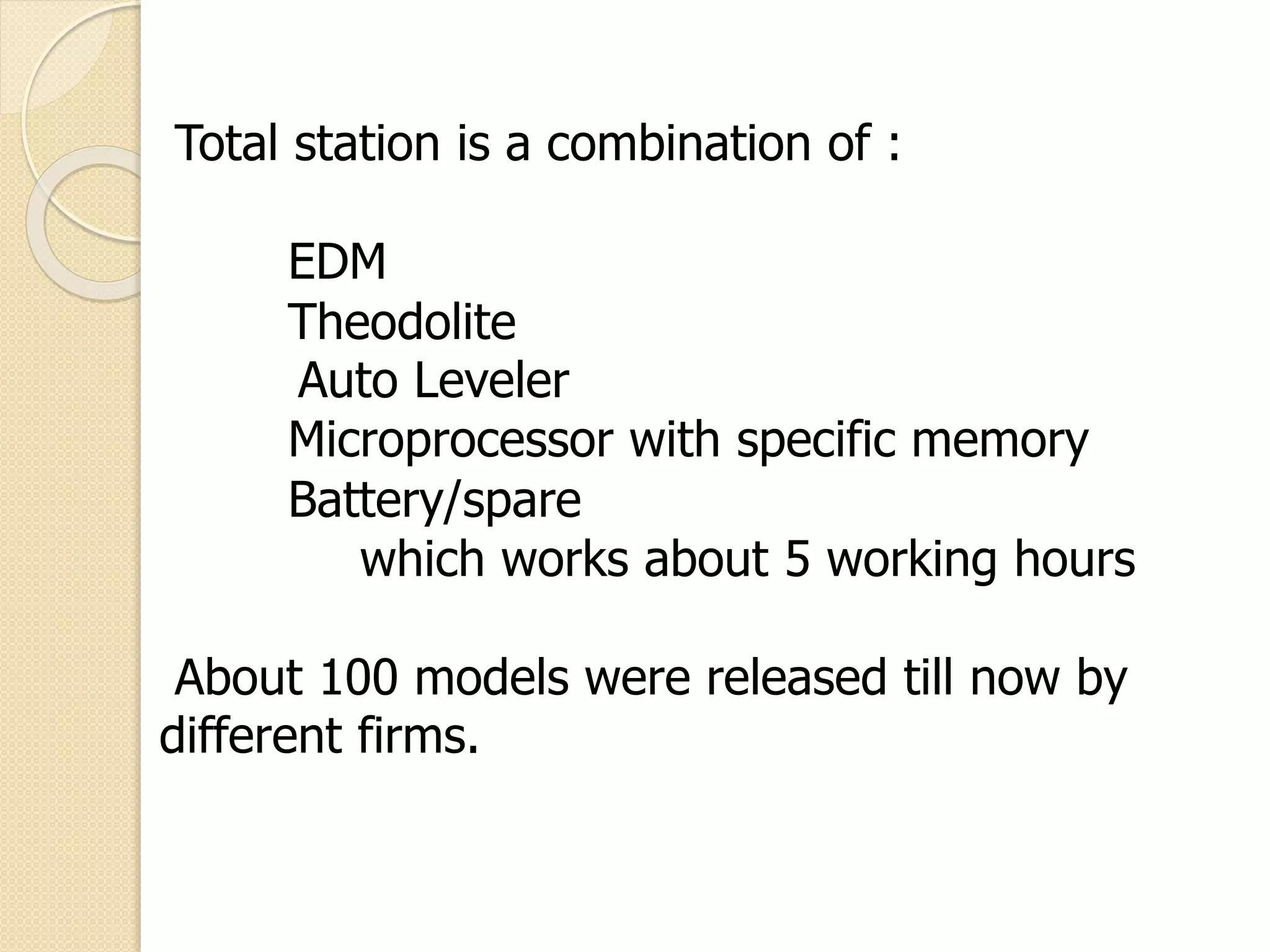 Total station is a combination of :
EDM
Theodolite
Auto Leveler
Microprocessor with specific memory
Battery/spare
which works about 5 working hours
About 100 models were released till now by
different firms.
 